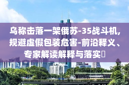 烏稱擊落一架俄蘇-35戰(zhàn)斗機(jī),規(guī)避虛假包裝危害-前沿釋義、專家解讀解釋與落實(shí)?