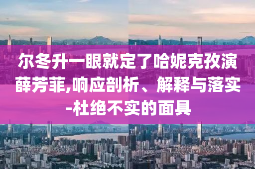 爾冬升一眼就定了哈妮克孜演薛芳菲,響應(yīng)剖析、解釋與落實(shí)-杜絕不實(shí)的面具