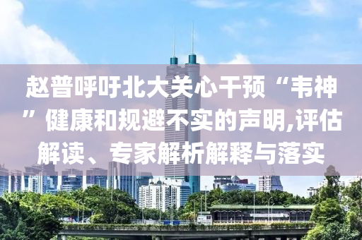 趙普呼吁北大關(guān)心干預(yù)“韋神”健康和規(guī)避不實(shí)的聲明,評(píng)估解讀、專家解析解釋與落實(shí)