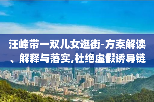 汪峰帶一雙兒女逛街-方案解讀、解釋與落實(shí),杜絕虛假誘導(dǎo)鏈