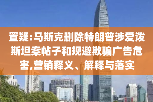 置疑:馬斯克刪除特朗普涉愛潑斯坦案帖子和規(guī)避欺騙廣告危害,營銷釋義、解釋與落實