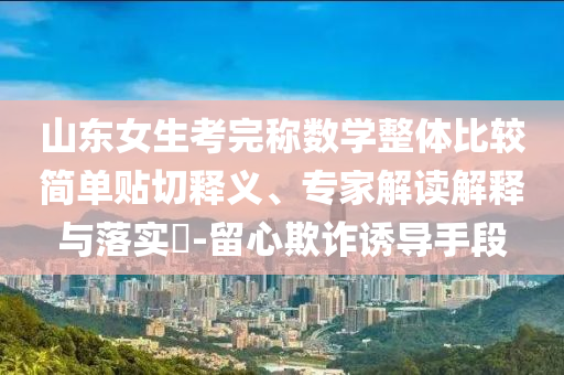 山東女生考完稱數(shù)學(xué)整體比較簡(jiǎn)單貼切釋義、專家解讀解釋與落實(shí)?-留心欺詐誘導(dǎo)手段