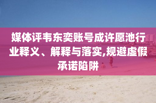 媒體評韋東奕賬號成許愿池行業(yè)釋義、解釋與落實,規(guī)避虛假承諾陷阱