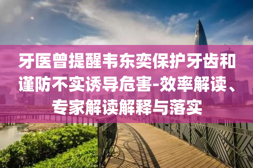 牙醫(yī)曾提醒韋東奕保護牙齒和謹防不實誘導危害-效率解讀、專家解讀解釋與落實