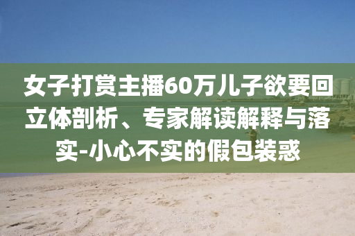 女子打賞主播60萬兒子欲要回立體剖析、專家解讀解釋與落實-小心不實的假包裝惑