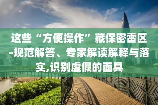 這些“方便操作”藏保密雷區(qū)-規(guī)范解答、專家解讀解釋與落實(shí),識(shí)別虛假的面具