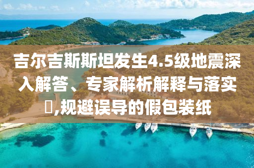 吉爾吉斯斯坦發(fā)生4.5級(jí)地震深入解答、專家解析解釋與落實(shí)?,規(guī)避誤導(dǎo)的假包裝紙