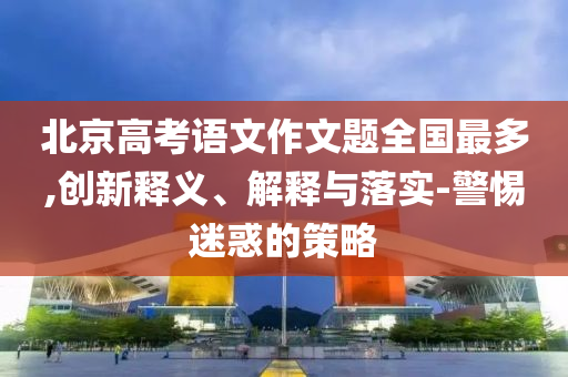 北京高考語(yǔ)文作文題全國(guó)最多,創(chuàng)新釋義、解釋與落實(shí)-警惕迷惑的策略