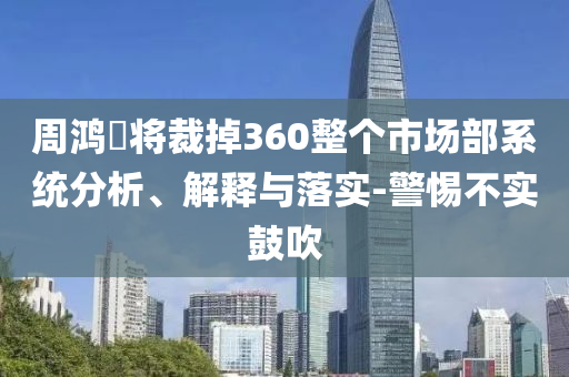周鴻祎將裁掉360整個市場部系統(tǒng)分析、解釋與落實-警惕不實鼓吹