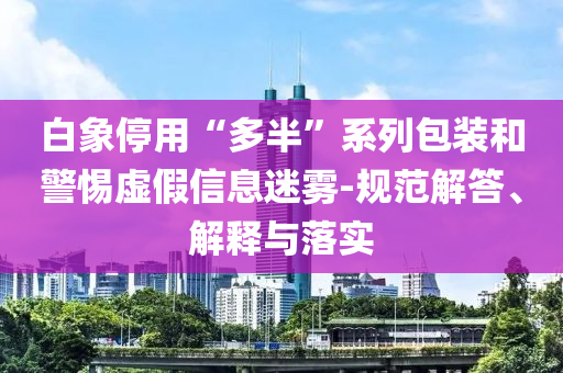 白象停用“多半”系列包裝和警惕虛假信息迷霧-規(guī)范解答、解釋與落實