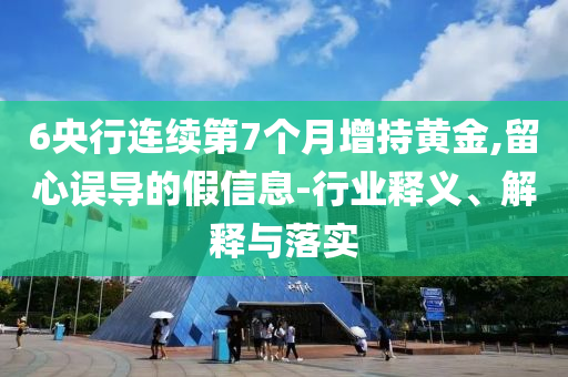 6央行連續(xù)第7個(gè)月增持黃金,留心誤導(dǎo)的假信息-行業(yè)釋義、解釋與落實(shí)