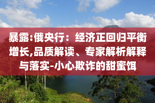 暴露:俄央行：經(jīng)濟(jì)正回歸平衡增長(zhǎng),品質(zhì)解讀、專家解析解釋與落實(shí)-小心欺詐的甜蜜餌