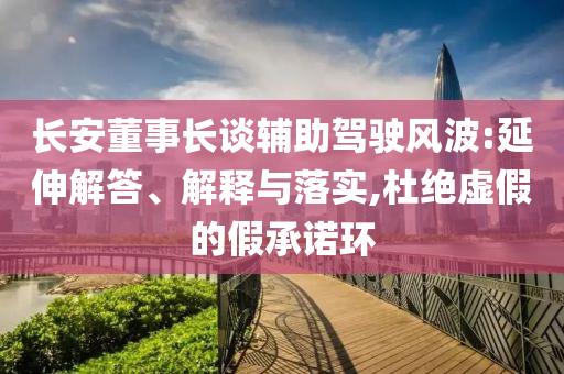 長(zhǎng)安董事長(zhǎng)談?shì)o助駕駛風(fēng)波:延伸解答、解釋與落實(shí),杜絕虛假的假承諾環(huán)