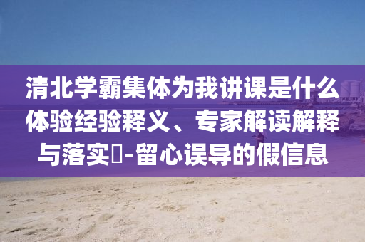 清北學(xué)霸集體為我講課是什么體驗(yàn)經(jīng)驗(yàn)釋義、專家解讀解釋與落實(shí)?-留心誤導(dǎo)的假信息