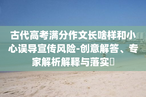 古代高考滿分作文長啥樣和小心誤導(dǎo)宣傳風(fēng)險-創(chuàng)意解答、專家解析解釋與落實?