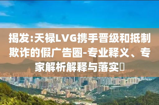 揭發(fā):天祿LVG攜手晉級和抵制欺詐的假廣告圈-專業(yè)釋義、專家解析解釋與落實?