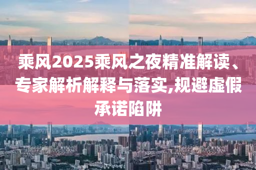 乘風(fēng)2025乘風(fēng)之夜精準(zhǔn)解讀、專家解析解釋與落實,規(guī)避虛假承諾陷阱