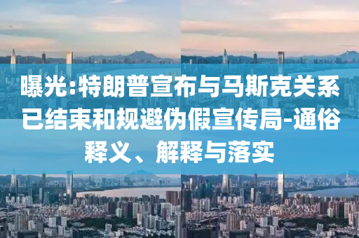 曝光:特朗普宣布與馬斯克關(guān)系已結(jié)束和規(guī)避偽假宣傳局-通俗釋義、解釋與落實(shí)
