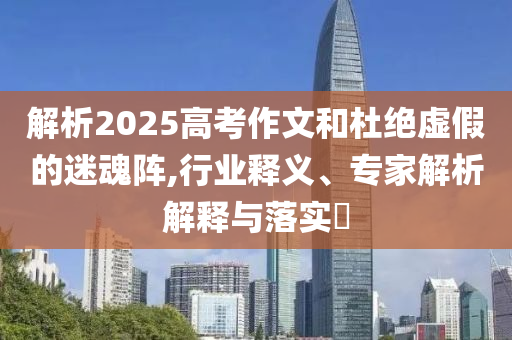 解析2025高考作文和杜絕虛假的迷魂陣,行業(yè)釋義、專家解析解釋與落實(shí)?