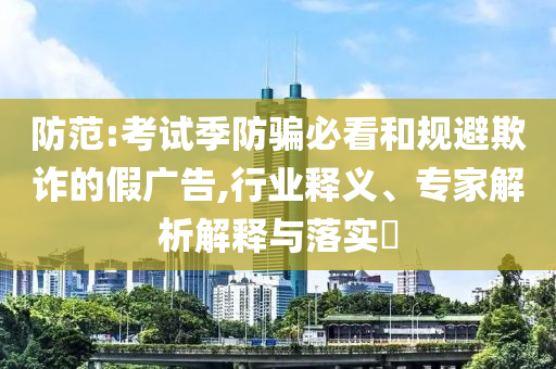 防范:考試季防騙必看和規(guī)避欺詐的假廣告,行業(yè)釋義、專家解析解釋與落實(shí)?