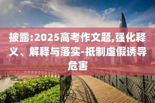 披露:2025高考作文題,強(qiáng)化釋義、解釋與落實(shí)-抵制虛假誘導(dǎo)危害