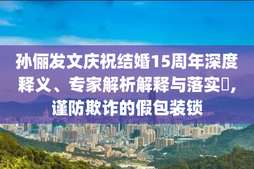 孫儷發(fā)文慶祝結(jié)婚15周年深度釋義、專家解析解釋與落實(shí)?,謹(jǐn)防欺詐的假包裝鎖