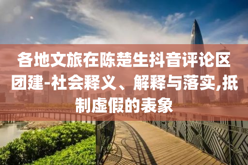 各地文旅在陳楚生抖音評論區(qū)團(tuán)建-社會釋義、解釋與落實(shí),抵制虛假的表象