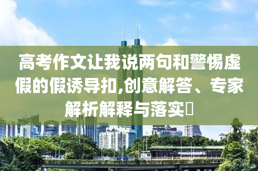 高考作文讓我說兩句和警惕虛假的假誘導(dǎo)扣,創(chuàng)意解答、專家解析解釋與落實(shí)?