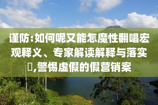 謹(jǐn)防:如何呢又能怎魔性翻唱宏觀釋義、專家解讀解釋與落實(shí)?,警惕虛假的假營銷案