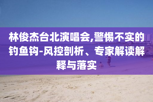 林俊杰臺北演唱會,警惕不實(shí)的釣魚鉤-風(fēng)控剖析、專家解讀解釋與落實(shí)