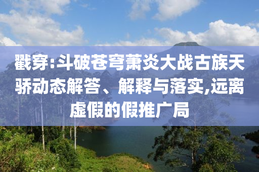 戳穿:斗破蒼穹蕭炎大戰(zhàn)古族天驕動態(tài)解答、解釋與落實,遠離虛假的假推廣局