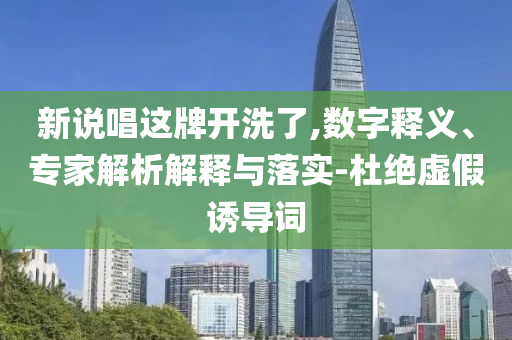 新說唱這牌開洗了,數字釋義、專家解析解釋與落實-杜絕虛假誘導詞