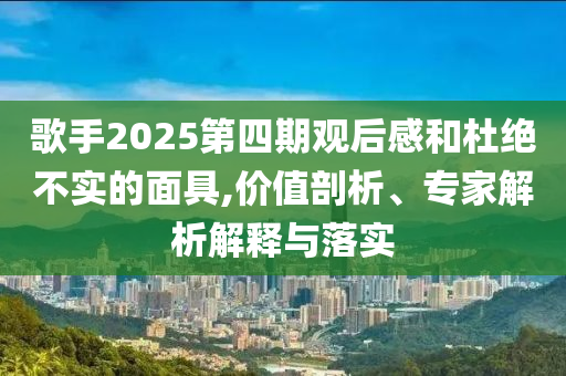 歌手2025第四期觀后感和杜絕不實的面具,價值剖析、專家解析解釋與落實