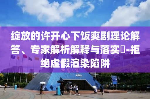 綻放的許開心下飯爽劇理論解答、專家解析解釋與落實?-拒絕虛假渲染陷阱