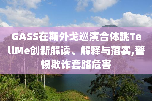 GASS在斯外戈巡演合體跳TellMe創(chuàng)新解讀、解釋與落實,警惕欺詐套路危害