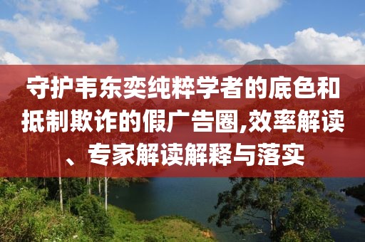 守護韋東奕純粹學者的底色和抵制欺詐的假廣告圈,效率解讀、專家解讀解釋與落實