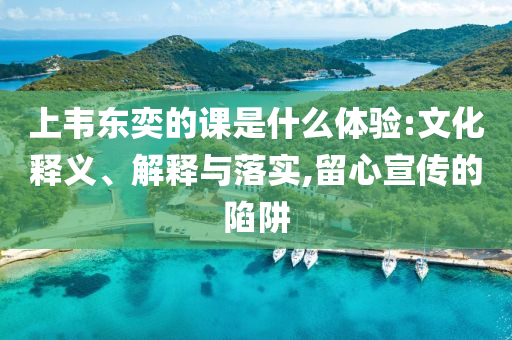 上韋東奕的課是什么體驗:文化釋義、解釋與落實,留心宣傳的陷阱