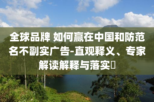 全球品牌 如何贏在中國和防范名不副實廣告-直觀釋義、專家解讀解釋與落實?