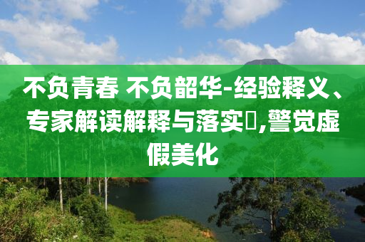 不負青春 不負韶華-經(jīng)驗釋義、專家解讀解釋與落實?,警覺虛假美化