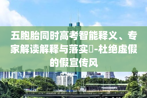 五胞胎同時高考智能釋義、專家解讀解釋與落實?-杜絕虛假的假宣傳風