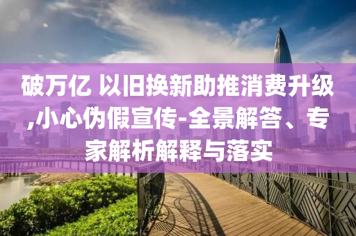 破萬億 以舊換新助推消費升級,小心偽假宣傳-全景解答、專家解析解釋與落實