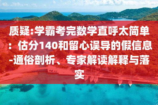 質(zhì)疑:學(xué)霸考完數(shù)學(xué)直呼太簡(jiǎn)單：估分140和留心誤導(dǎo)的假信息-通俗剖析、專家解讀解釋與落實(shí)