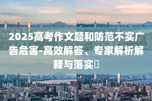 2025高考作文題和防范不實(shí)廣告危害-高效解答、專家解析解釋與落實(shí)?