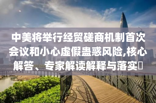中美將舉行經(jīng)貿(mào)磋商機(jī)制首次會(huì)議和小心虛假蠱惑風(fēng)險(xiǎn),核心解答、專家解讀解釋與落實(shí)?