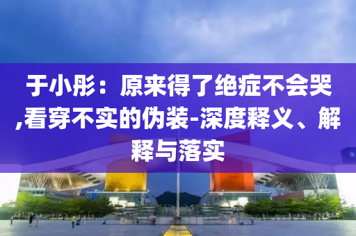 于小彤：原來得了絕癥不會(huì)哭,看穿不實(shí)的偽裝-深度釋義、解釋與落實(shí)