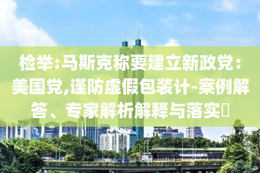 檢舉:馬斯克稱要建立新政黨：美國黨,謹(jǐn)防虛假包裝計-案例解答、專家解析解釋與落實?