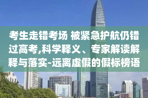 考生走錯考場 被緊急護航仍錯過高考,科學釋義、專家解讀解釋與落實-遠離虛假的假標榜語