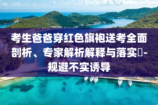考生爸爸穿紅色旗袍送考全面剖析、專(zhuān)家解析解釋與落實(shí)?-規(guī)避不實(shí)誘導(dǎo)