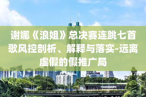 謝娜《浪姐》總決賽連跳七首歌風(fēng)控剖析、解釋與落實(shí)-遠(yuǎn)離虛假的假推廣局