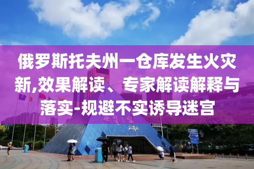 俄羅斯托夫州一倉(cāng)庫(kù)發(fā)生火災(zāi)新,效果解讀、專家解讀解釋與落實(shí)-規(guī)避不實(shí)誘導(dǎo)迷宮